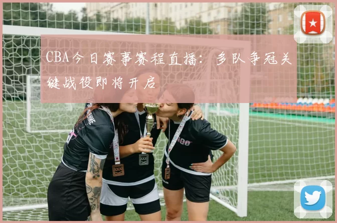CBA今日赛事赛程直播:多队争冠关键战役即将开启