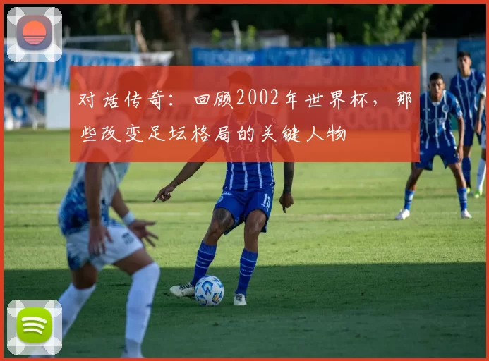对话传奇：回顾2002年世界杯，那些改变足坛格局的关键人物
