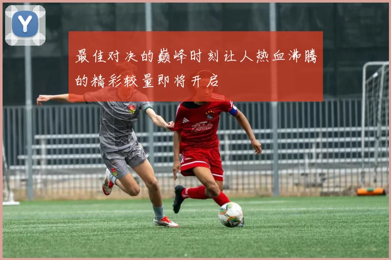 最佳对决的巅峰时刻让人热血沸腾的精彩较量即将开启