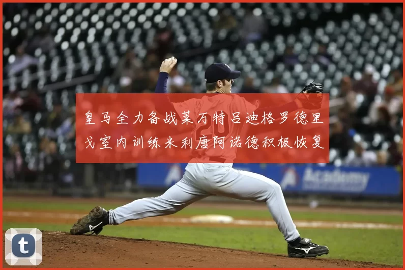 皇马全力备战莱万特吕迪格罗德里戈室内训练米利唐阿诺德积极恢复状态