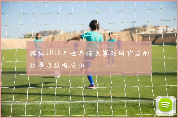 揭秘2018年世界杯决赛时间背后的故事与战略安排