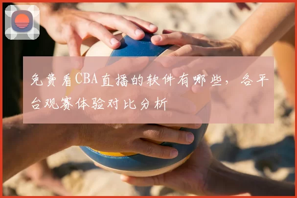 免费看CBA直播的软件有哪些，各平台观赛体验对比分析