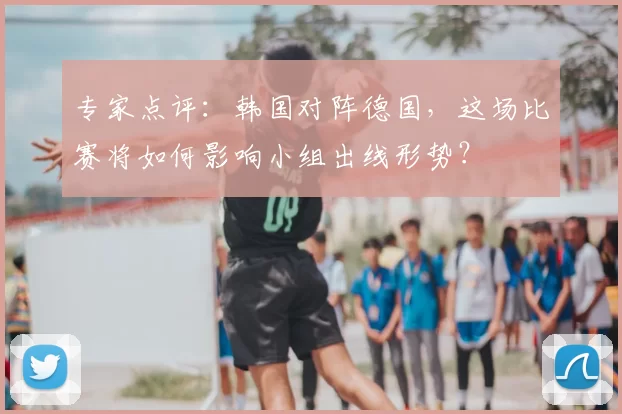 专家点评：韩国对阵德国，这场比赛将如何影响小组出线形势？
