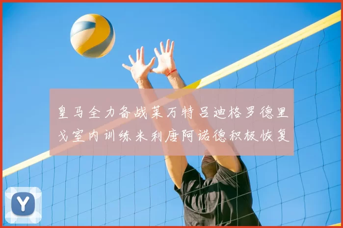 皇马全力备战莱万特吕迪格罗德里戈室内训练米利唐阿诺德积极恢复状态