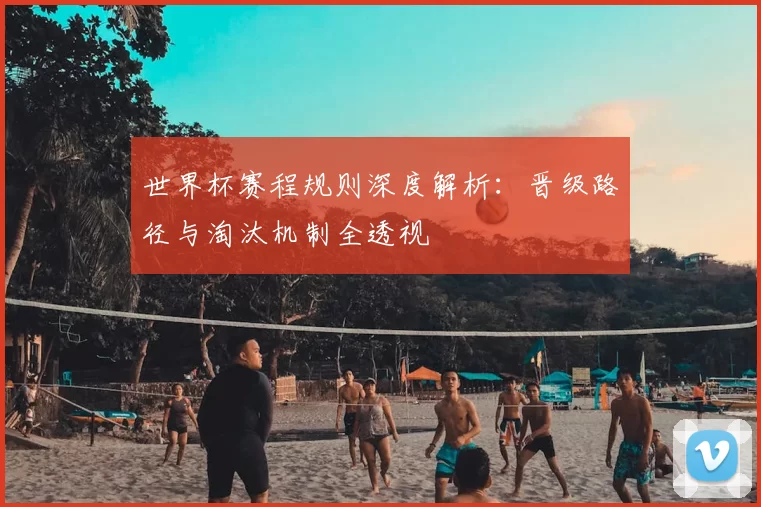 世界杯赛程规则深度解析:晋级路径与淘汰机制全透视