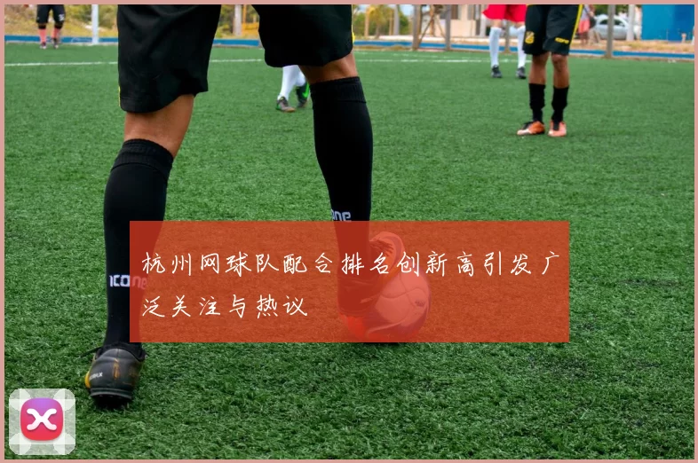 杭州网球队配合排名创新高引发广泛关注与热议