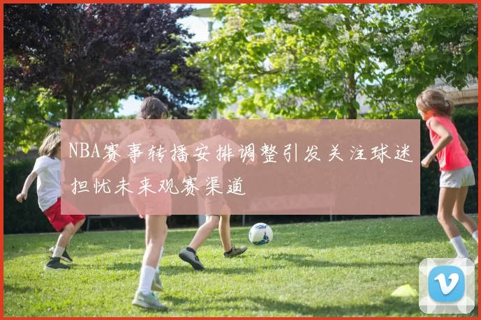 NBA赛事转播安排调整引发关注球迷担忧未来观赛渠道