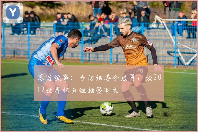 幕后故事:专访组委会成员,谈2012世界杯分组抽签时刻