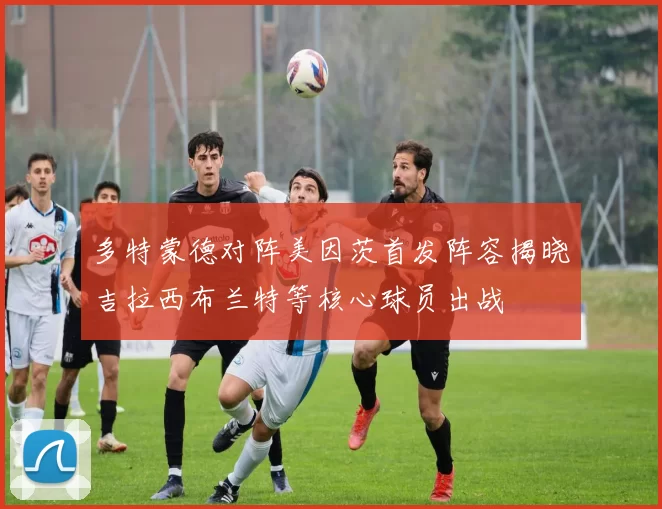 多特蒙德对阵美因茨首发阵容揭晓吉拉西布兰特等核心球员出战