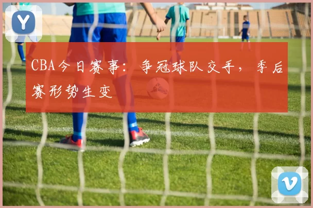 CBA今日赛事：争冠球队交手，季后赛形势生变