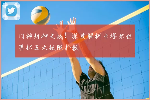门神封神之战！深度解析卡塔尔世界杯五大极限扑救