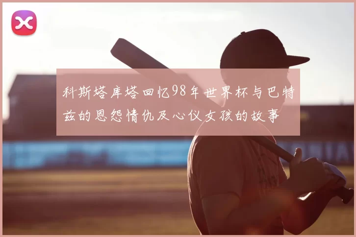 科斯塔库塔回忆98年世界杯与巴特兹的恩怨情仇及心仪女孩的故事