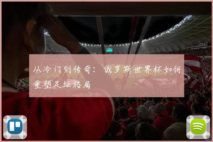 从冷门到传奇:俄罗斯世界杯如何重塑足坛格局