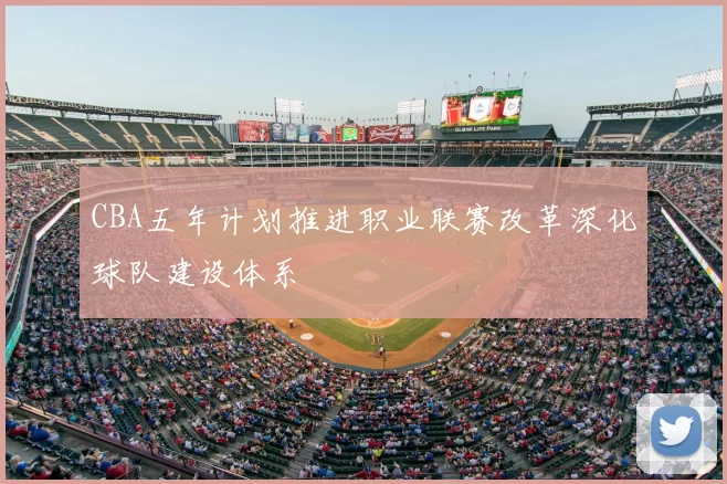 CBA五年计划推进职业联赛改革深化球队建设体系
