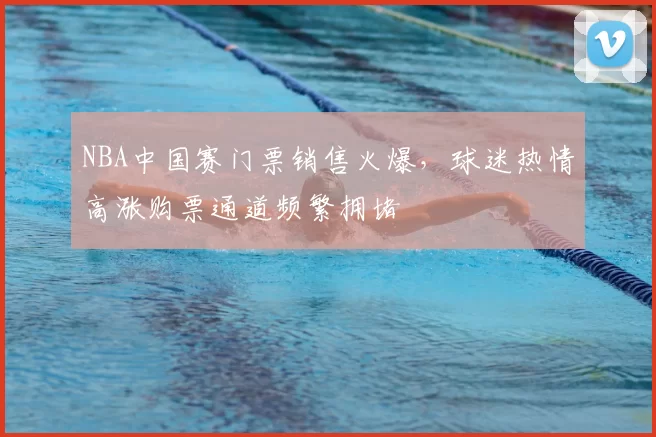 NBA中国赛门票销售火爆，球迷热情高涨购票通道频繁拥堵