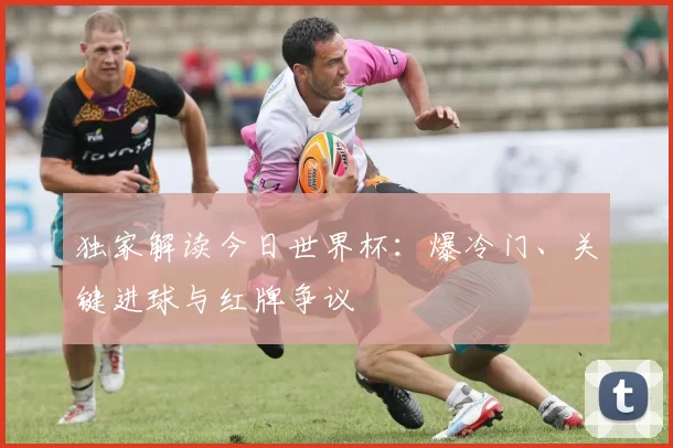 独家解读今日世界杯：爆冷门、关键进球与红牌争议