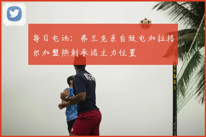 每日电讯：弗兰克亲自致电加拉格尔加盟热刺承诺主力位置