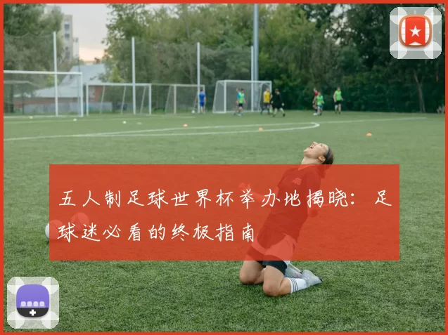 五人制足球世界杯举办地揭晓：足球迷必看的终极指南