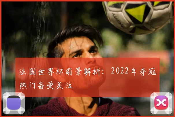 法国世界杯前景解析：2022年夺冠热门备受关注