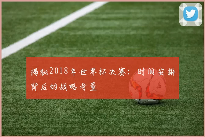 揭秘2018年世界杯决赛:时间安排背后的战略考量