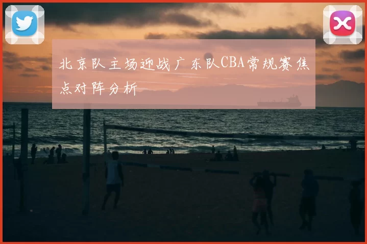 北京队主场迎战广东队CBA常规赛焦点对阵分析
