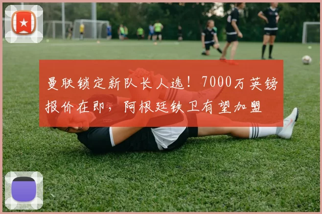 曼联锁定新队长人选！7000万英镑报价在即，阿根廷铁卫有望加盟
