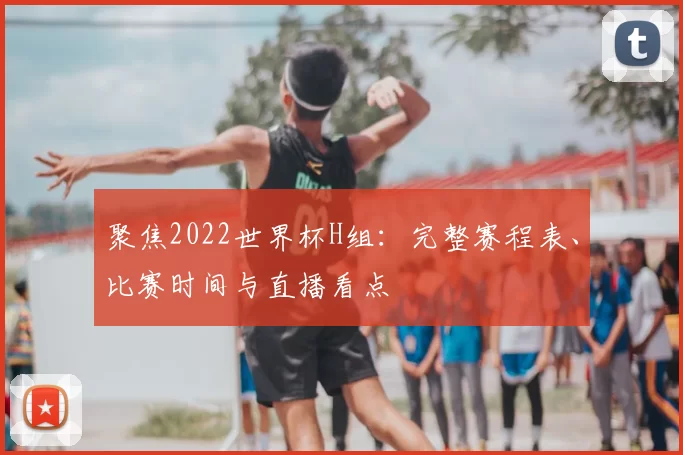 聚焦2022世界杯H组：完整赛程表、比赛时间与直播看点