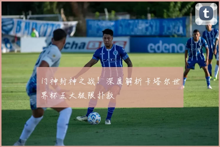 门神封神之战！深度解析卡塔尔世界杯五大极限扑救