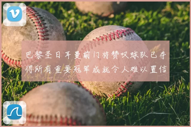 巴黎圣日耳曼前门将赞叹球队已夺得所有重要冠军成就令人难以置信