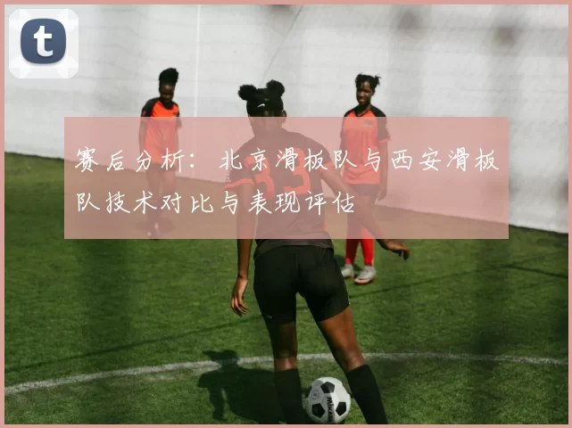 赛后分析：北京滑板队与西安滑板队技术对比与表现评估