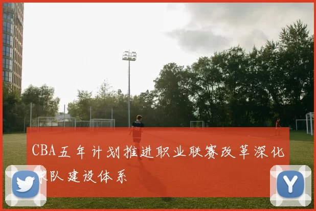 CBA五年计划推进职业联赛改革深化球队建设体系