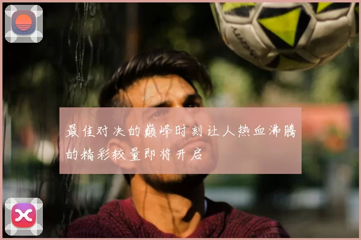 最佳对决的巅峰时刻让人热血沸腾的精彩较量即将开启