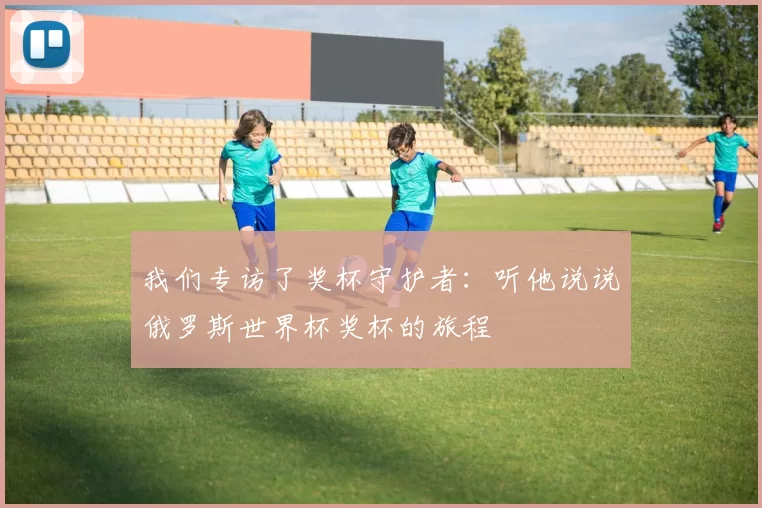 我们专访了奖杯守护者:听他说说俄罗斯世界杯奖杯的旅程