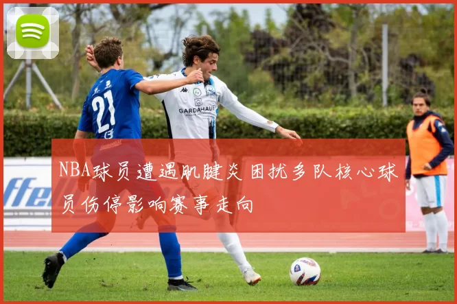 NBA球员遭遇肌腱炎困扰多队核心球员伤停影响赛事走向