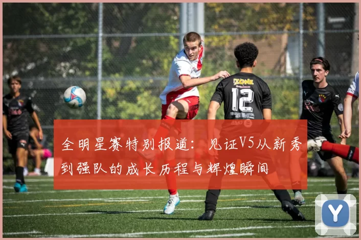 全明星赛特别报道：见证V5从新秀到强队的成长历程与辉煌瞬间