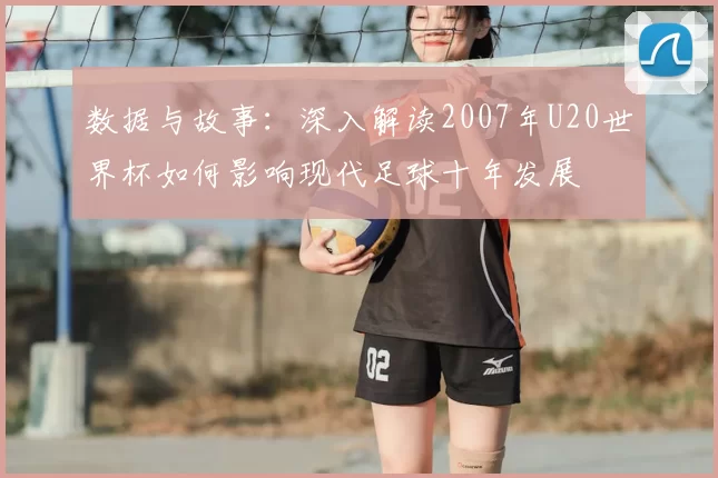 数据与故事：深入解读2007年U20世界杯如何影响现代足球十年发展
