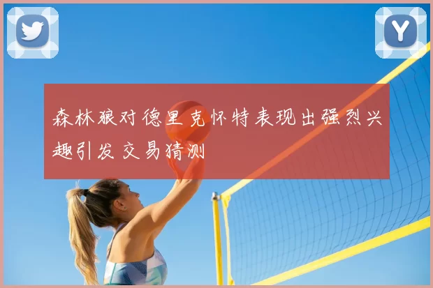 森林狼对德里克怀特表现出强烈兴趣引发交易猜测
