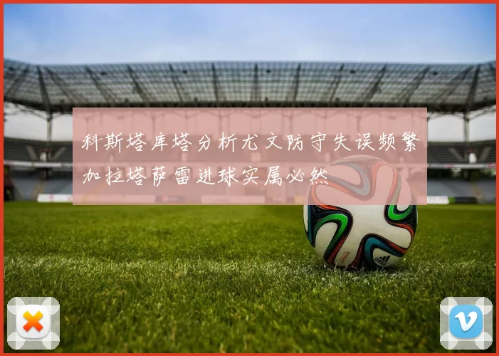 科斯塔库塔分析尤文防守失误频繁加拉塔萨雷进球实属必然