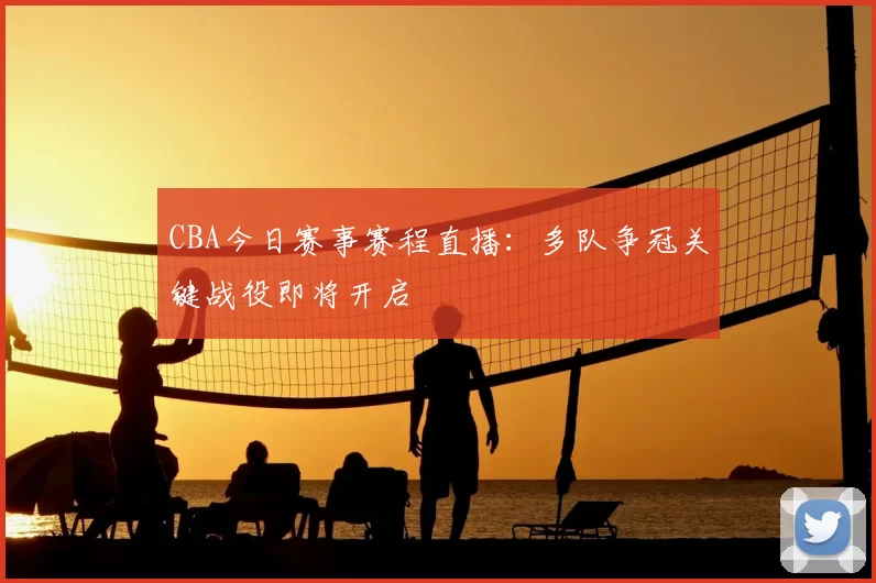 CBA今日赛事赛程直播:多队争冠关键战役即将开启