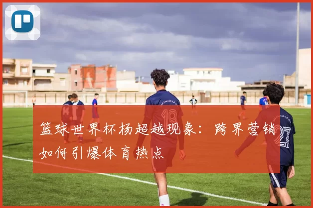 篮球世界杯杨超越现象：跨界营销如何引爆体育热点