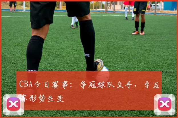 CBA今日赛事:争冠球队交手,季后赛形势生变