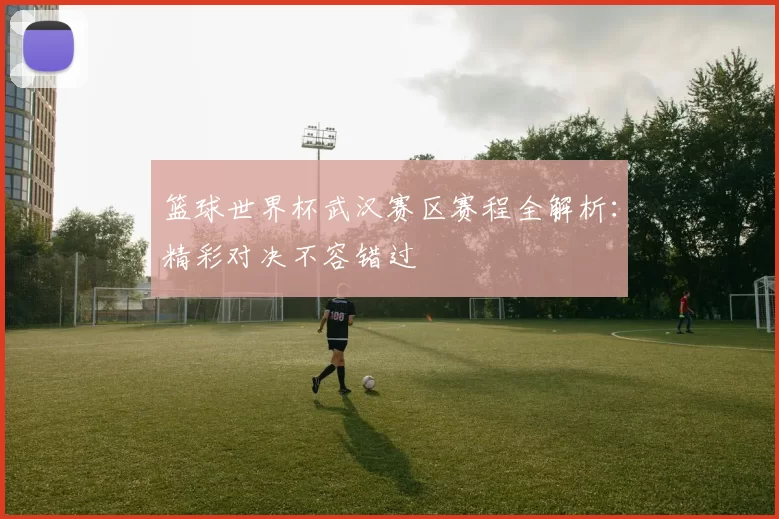 篮球世界杯武汉赛区赛程全解析：精彩对决不容错过