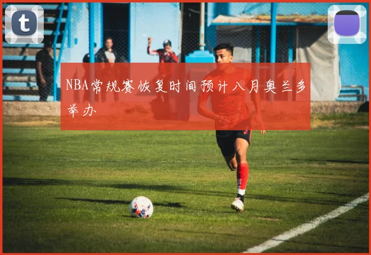 NBA常规赛恢复时间预计八月奥兰多举办