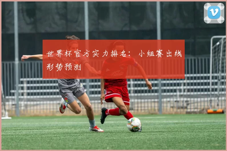世界杯官方实力排名:小组赛出线形势预测