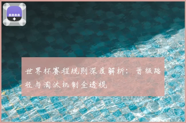 世界杯赛程规则深度解析:晋级路径与淘汰机制全透视
