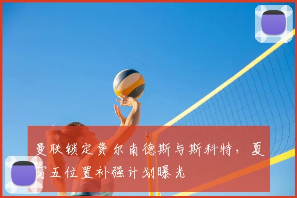 曼联锁定费尔南德斯与斯科特，夏窗五位置补强计划曝光