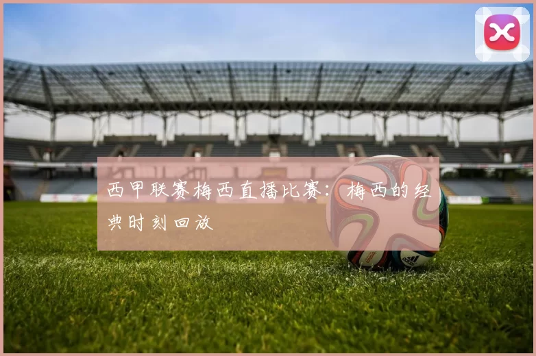 西甲联赛梅西直播比赛:梅西的经典时刻回放
