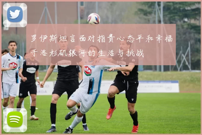 罗伊斯坦言面对指责心态平和幸福于洛杉矶银河的生活与挑战