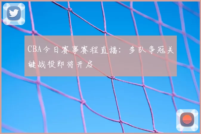 CBA今日赛事赛程直播:多队争冠关键战役即将开启
