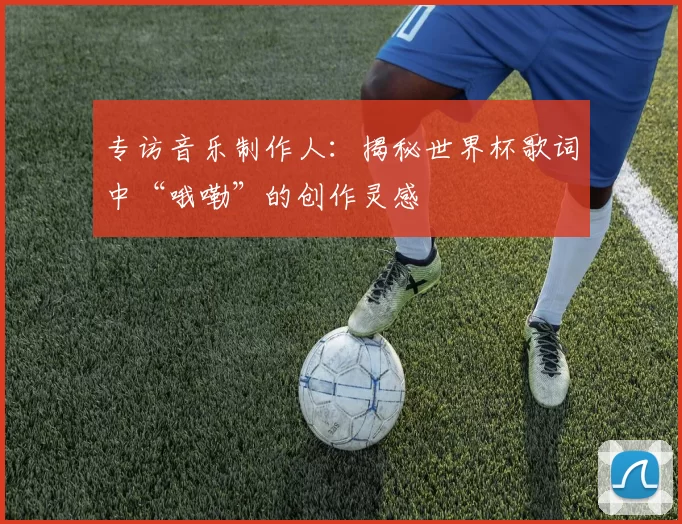 专访音乐制作人:揭秘世界杯歌词中“哦嘞”的创作灵感